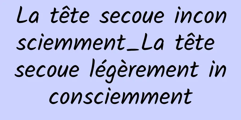 La tête secoue inconsciemment_La tête secoue légèrement inconsciemment