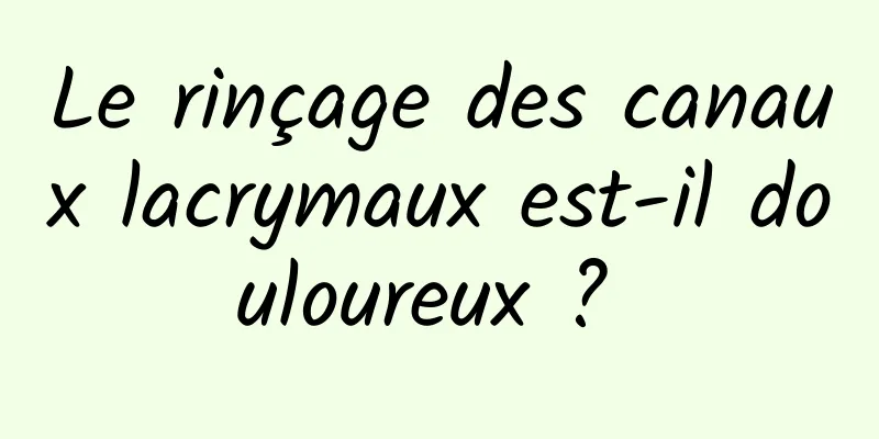 Le rinçage des canaux lacrymaux est-il douloureux ? 