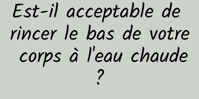 Est-il acceptable de rincer le bas de votre corps à l'eau chaude ? 