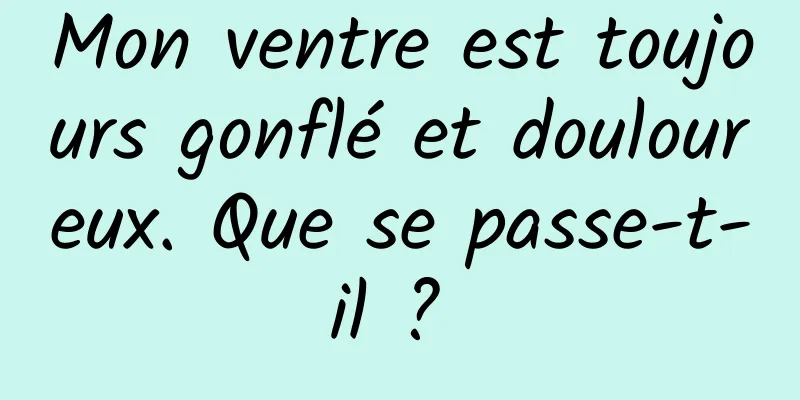 Mon ventre est toujours gonflé et douloureux. Que se passe-t-il ? 