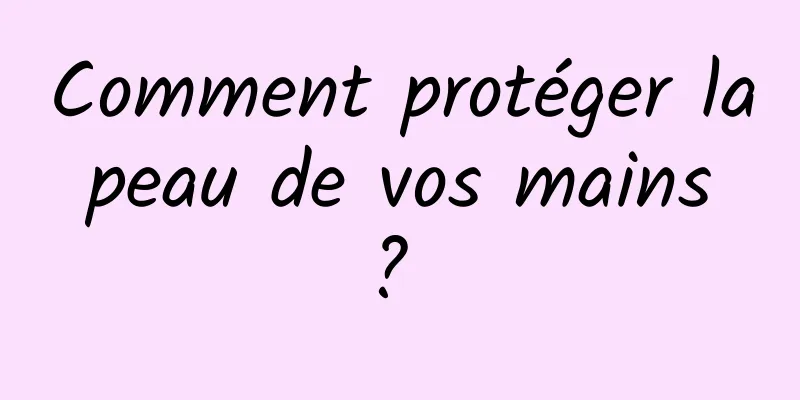 Comment protéger la peau de vos mains ? 