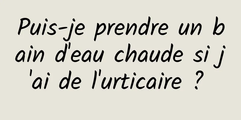 Puis-je prendre un bain d'eau chaude si j'ai de l'urticaire ? 