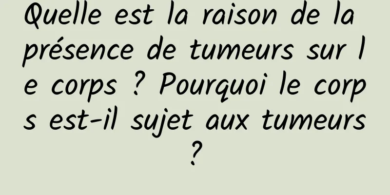 Quelle est la raison de la présence de tumeurs sur le corps ? Pourquoi le corps est-il sujet aux tumeurs ? 