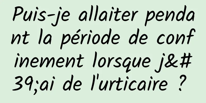 Puis-je allaiter pendant la période de confinement lorsque j'ai de l'urticaire ? 