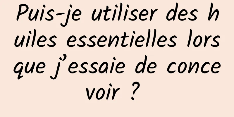 Puis-je utiliser des huiles essentielles lorsque j’essaie de concevoir ? 