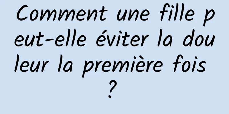 Comment une fille peut-elle éviter la douleur la première fois ? 