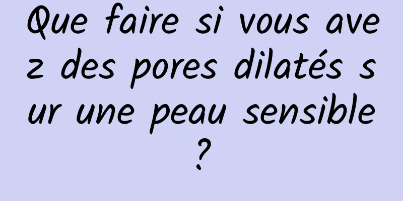 Que faire si vous avez des pores dilatés sur une peau sensible ? 