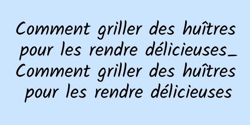 Comment griller des huîtres pour les rendre délicieuses_Comment griller des huîtres pour les rendre délicieuses