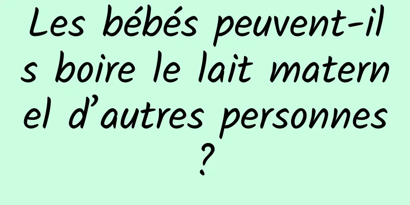 Les bébés peuvent-ils boire le lait maternel d’autres personnes ? 