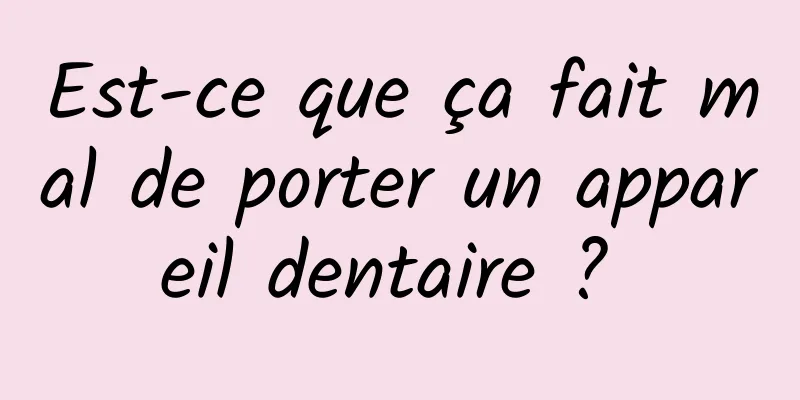 Est-ce que ça fait mal de porter un appareil dentaire ? 