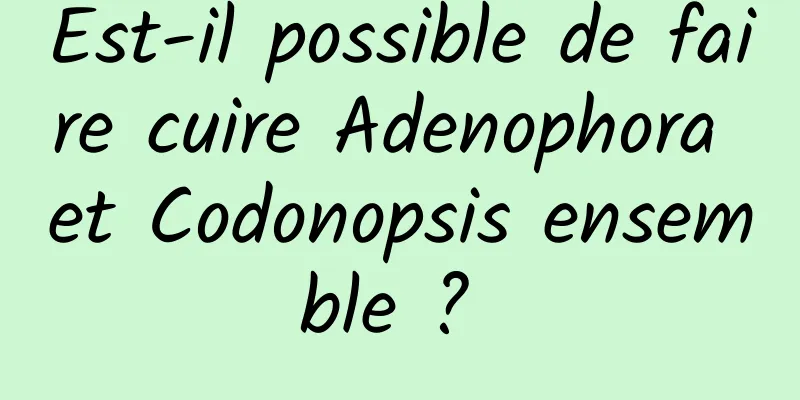 Est-il possible de faire cuire Adenophora et Codonopsis ensemble ? 