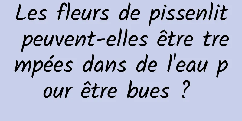 Les fleurs de pissenlit peuvent-elles être trempées dans de l'eau pour être bues ? 