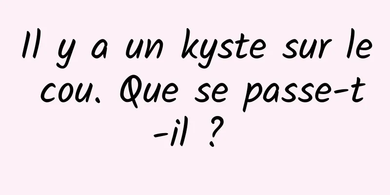 Il y a un kyste sur le cou. Que se passe-t-il ? 