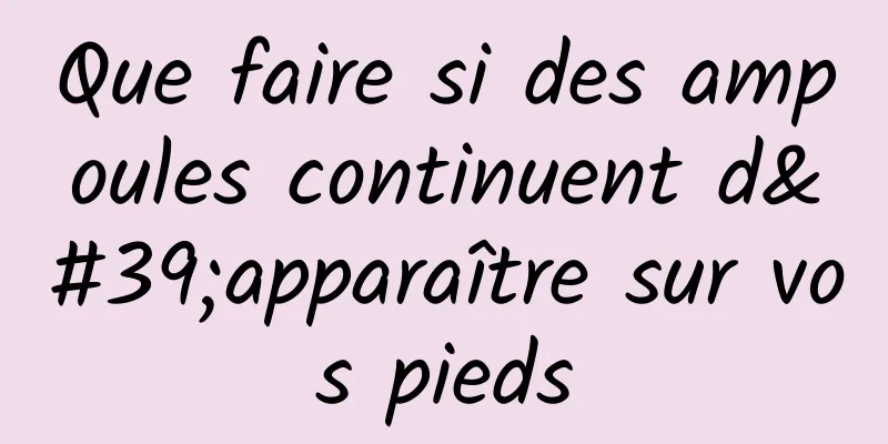 Que faire si des ampoules continuent d'apparaître sur vos pieds