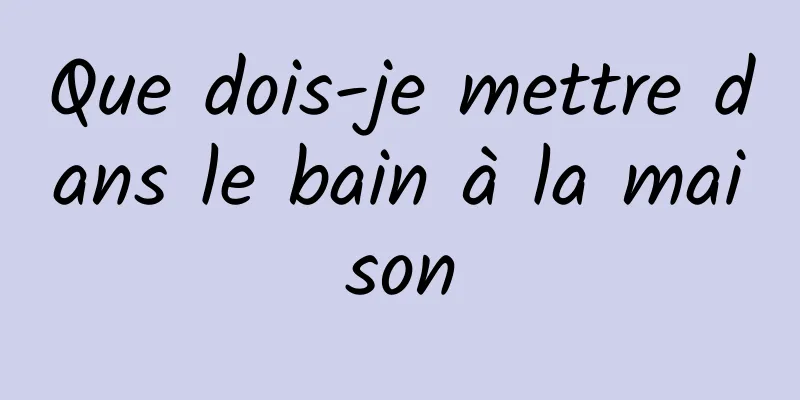 Que dois-je mettre dans le bain à la maison