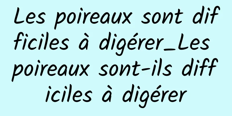 Les poireaux sont difficiles à digérer_Les poireaux sont-ils difficiles à digérer