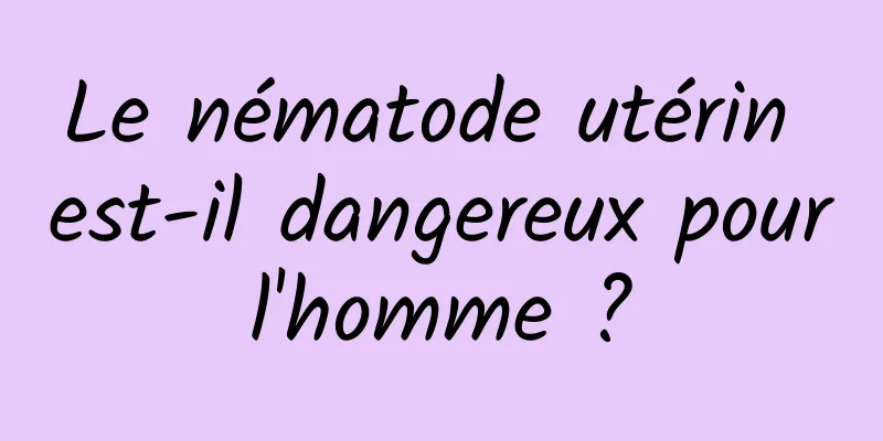 Le nématode utérin est-il dangereux pour l'homme ? 