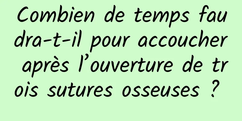 Combien de temps faudra-t-il pour accoucher après l’ouverture de trois sutures osseuses ? 