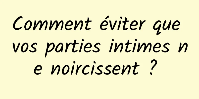 Comment éviter que vos parties intimes ne noircissent ? 