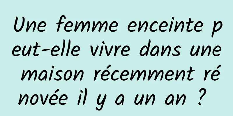 Une femme enceinte peut-elle vivre dans une maison récemment rénovée il y a un an ? 