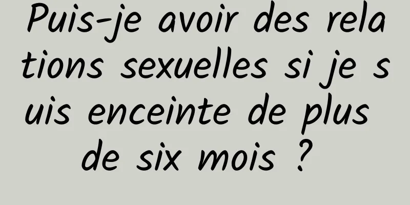 Puis-je avoir des relations sexuelles si je suis enceinte de plus de six mois ? 