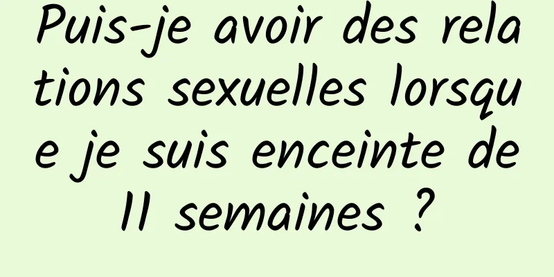 Puis-je avoir des relations sexuelles lorsque je suis enceinte de 11 semaines ? 