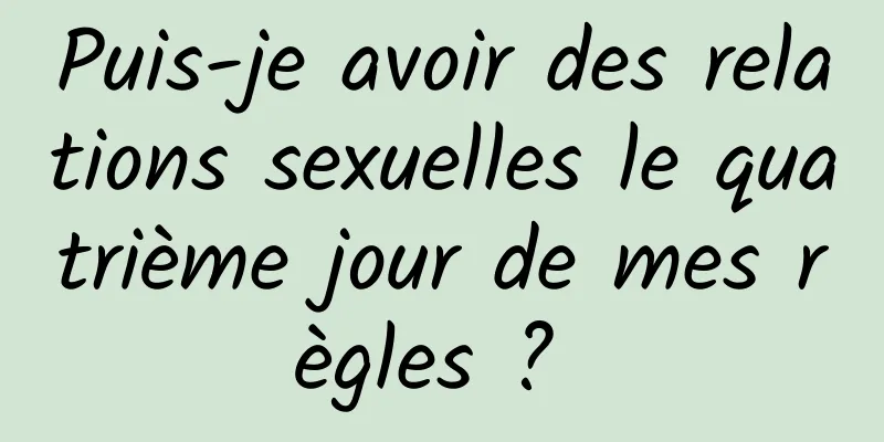 Puis-je avoir des relations sexuelles le quatrième jour de mes règles ? 