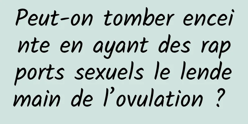 Peut-on tomber enceinte en ayant des rapports sexuels le lendemain de l’ovulation ? 