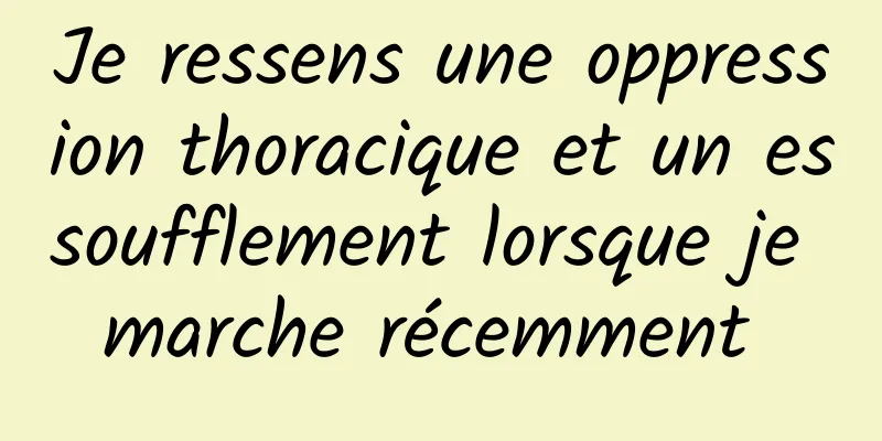 Je ressens une oppression thoracique et un essoufflement lorsque je marche récemment 