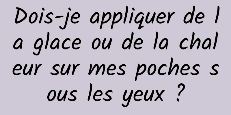 Dois-je appliquer de la glace ou de la chaleur sur mes poches sous les yeux ?