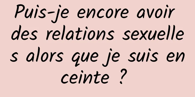 Puis-je encore avoir des relations sexuelles alors que je suis enceinte ? 