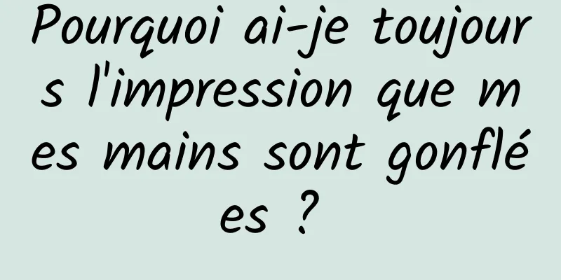 Pourquoi ai-je toujours l'impression que mes mains sont gonflées ? 