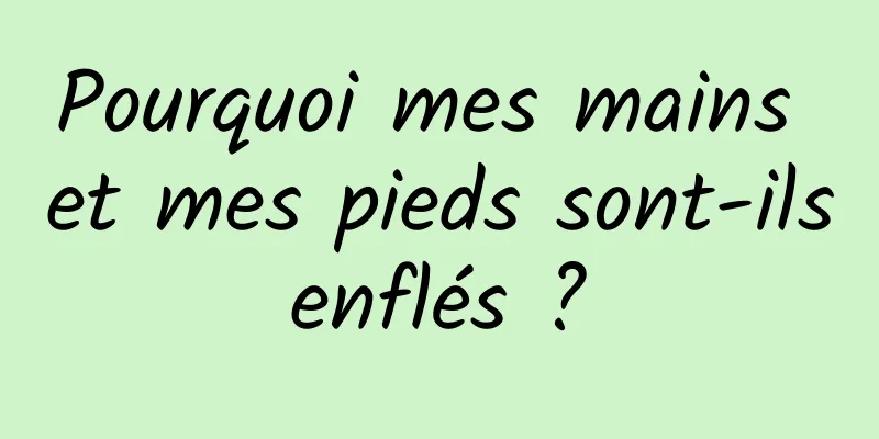 Pourquoi mes mains et mes pieds sont-ils enflés ? 