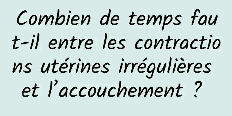 Combien de temps faut-il entre les contractions utérines irrégulières et l’accouchement ? 