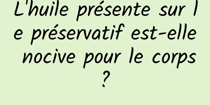 L'huile présente sur le préservatif est-elle nocive pour le corps ? 