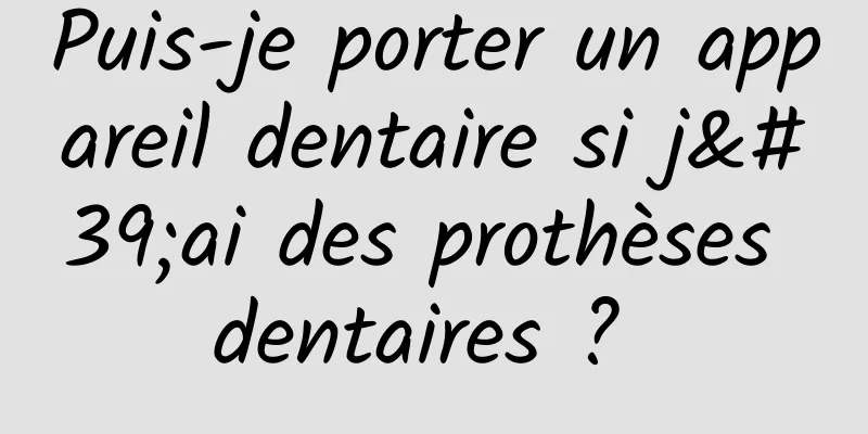 Puis-je porter un appareil dentaire si j'ai des prothèses dentaires ? 