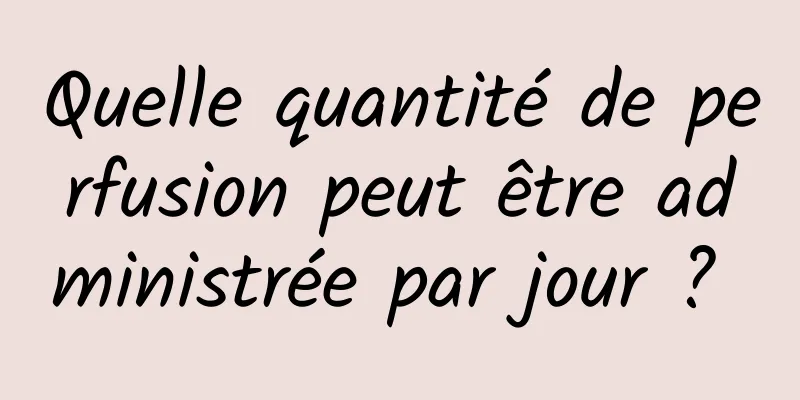 Quelle quantité de perfusion peut être administrée par jour ? 