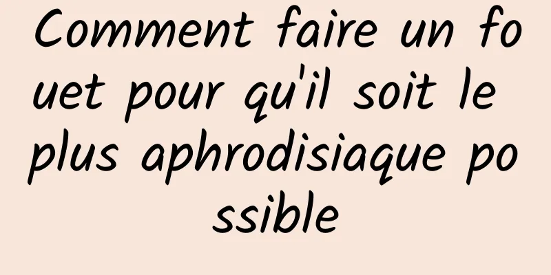 Comment faire un fouet pour qu'il soit le plus aphrodisiaque possible