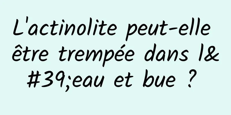 L'actinolite peut-elle être trempée dans l'eau et bue ? 