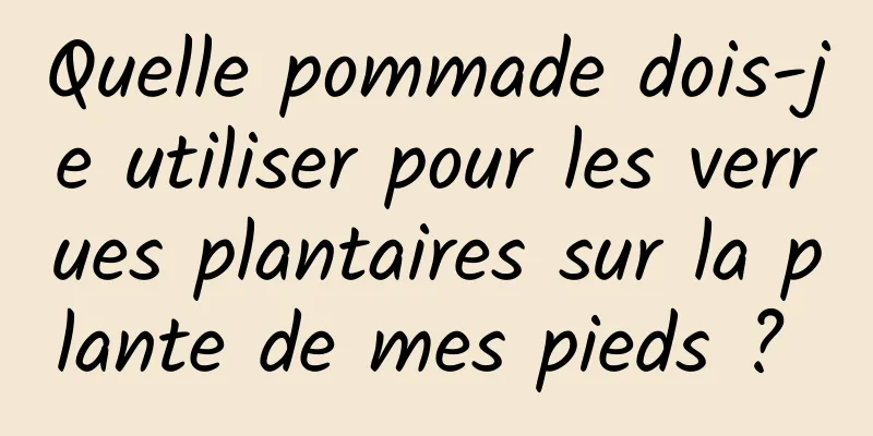 Quelle pommade dois-je utiliser pour les verrues plantaires sur la plante de mes pieds ? 