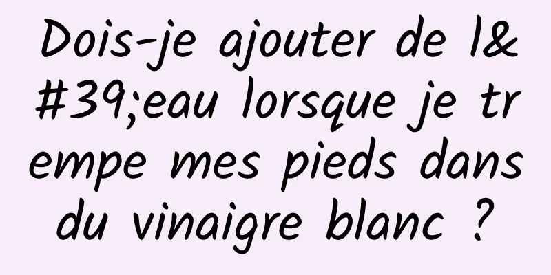 Dois-je ajouter de l'eau lorsque je trempe mes pieds dans du vinaigre blanc ? 