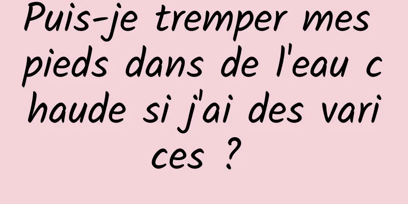 Puis-je tremper mes pieds dans de l'eau chaude si j'ai des varices ? 