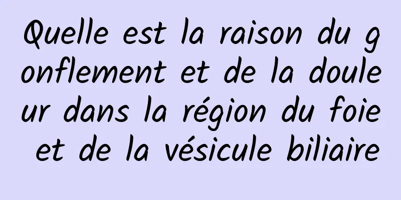 Quelle est la raison du gonflement et de la douleur dans la région du foie et de la vésicule biliaire