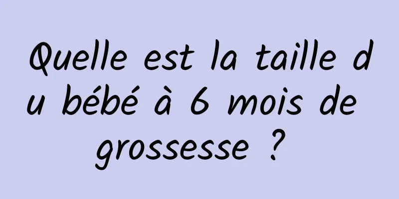 Quelle est la taille du bébé à 6 mois de grossesse ? 