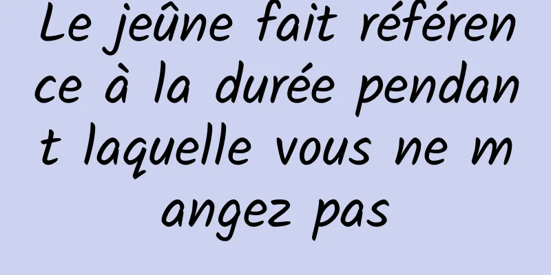 Le jeûne fait référence à la durée pendant laquelle vous ne mangez pas