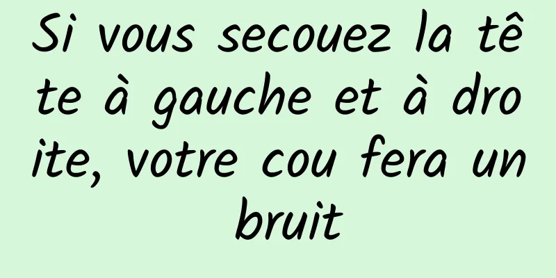 Si vous secouez la tête à gauche et à droite, votre cou fera un bruit