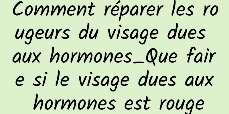 Comment réparer les rougeurs du visage dues aux hormones_Que faire si le visage dues aux hormones est rouge