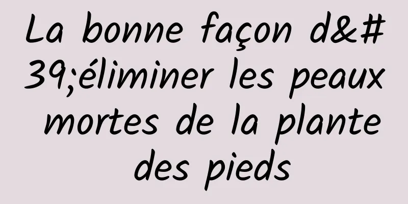 La bonne façon d'éliminer les peaux mortes de la plante des pieds