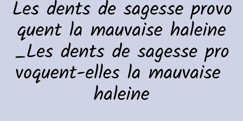 Les dents de sagesse provoquent la mauvaise haleine_Les dents de sagesse provoquent-elles la mauvaise haleine