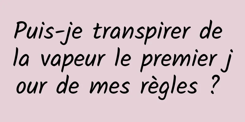 Puis-je transpirer de la vapeur le premier jour de mes règles ? 